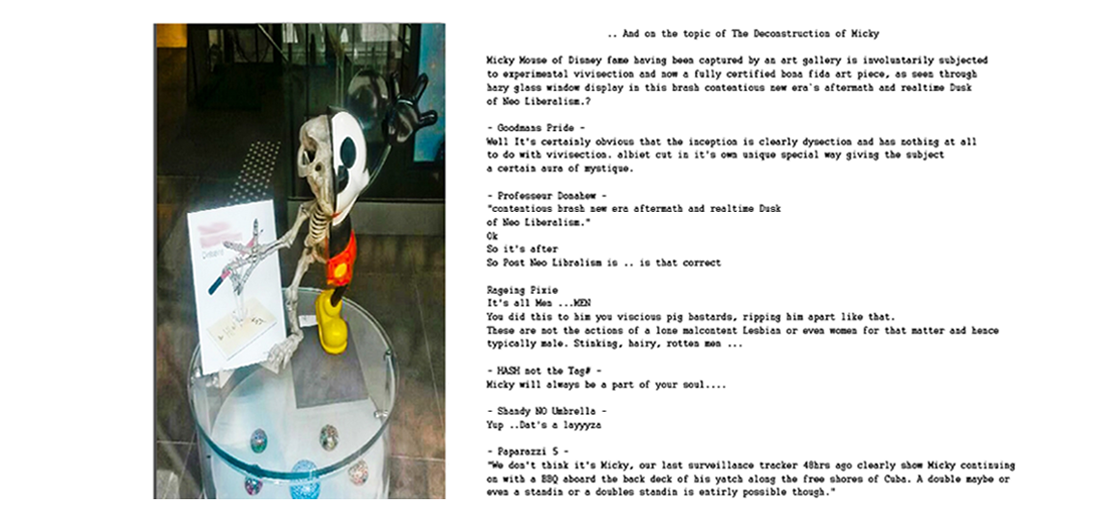 Micky Mouse of beloved Disney fame having been captured by an art gallery is involuntarily subjected to experimental vivisection and now a fully certified bona fida art piece, as seen through hazy glass window display in this brash contentious new era`s aftermath and realtime Dusk
of Neo Liberalism.